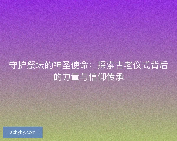 守护祭坛的神圣使命：探索古老仪式背后的力量与信仰传承