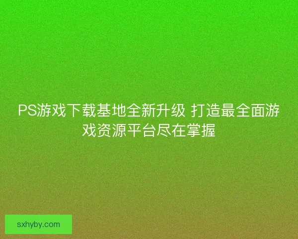 PS游戏下载基地全新升级 打造最全面游戏资源平台尽在掌握