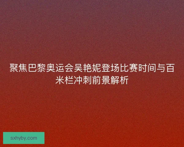 聚焦巴黎奥运会吴艳妮登场比赛时间与百米栏冲刺前景解析